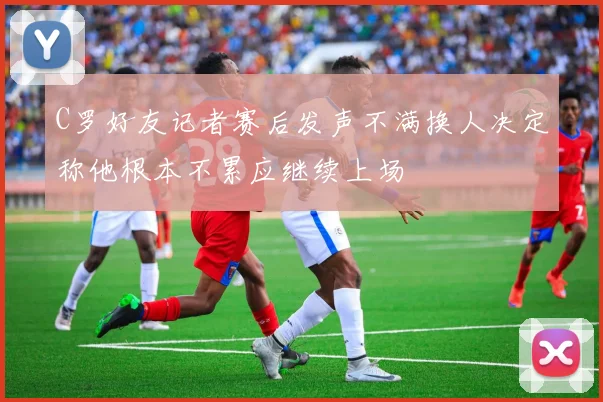 C罗好友记者赛后发声不满换人决定称他根本不累应继续上场
