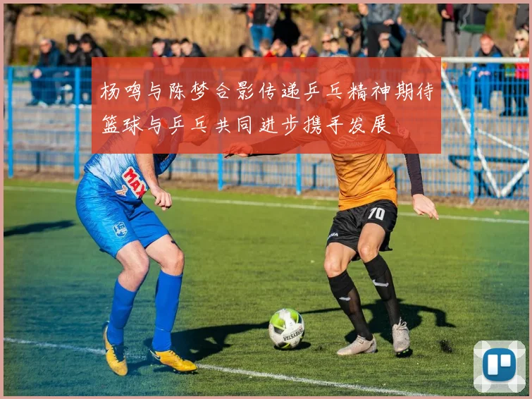 杨鸣与陈梦合影传递乒乓精神期待篮球与乒乓共同进步携手发展
