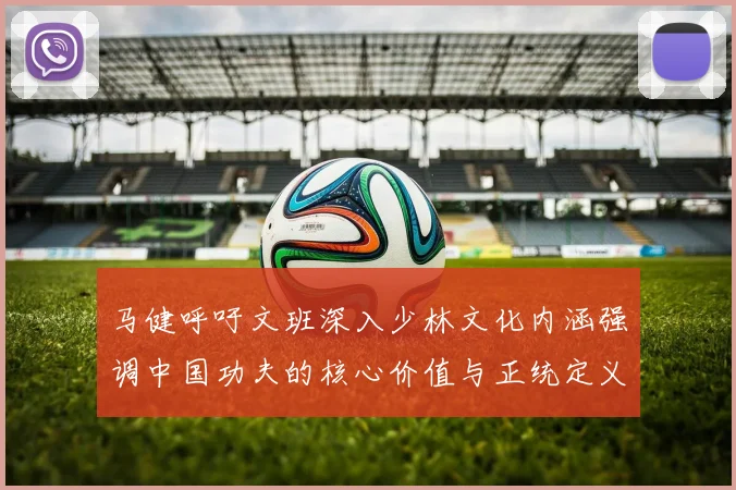 马健呼吁文班深入少林文化内涵强调中国功夫的核心价值与正统定义