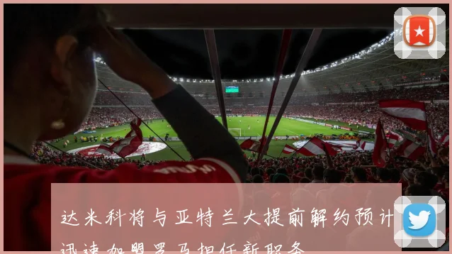 达米科将与亚特兰大提前解约预计迅速加盟罗马担任新职务