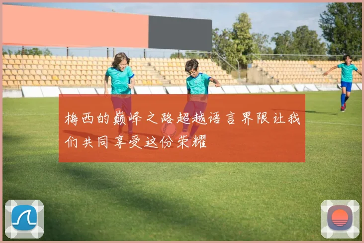 梅西的巅峰之路超越语言界限让我们共同享受这份荣耀