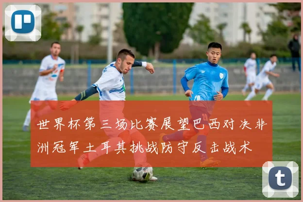 世界杯第三场比赛展望巴西对决非洲冠军土耳其挑战防守反击战术