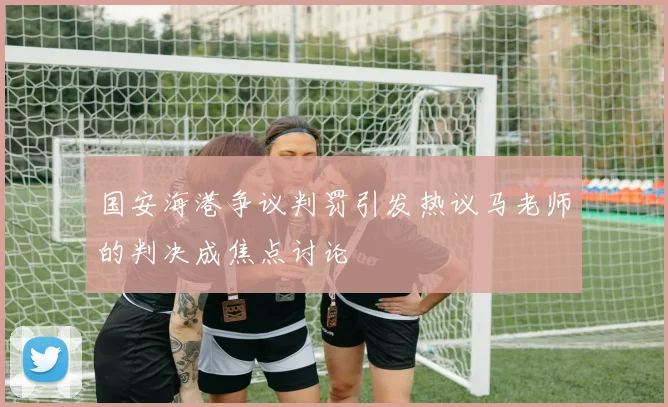 国安海港争议判罚引发热议马老师的判决成焦点讨论