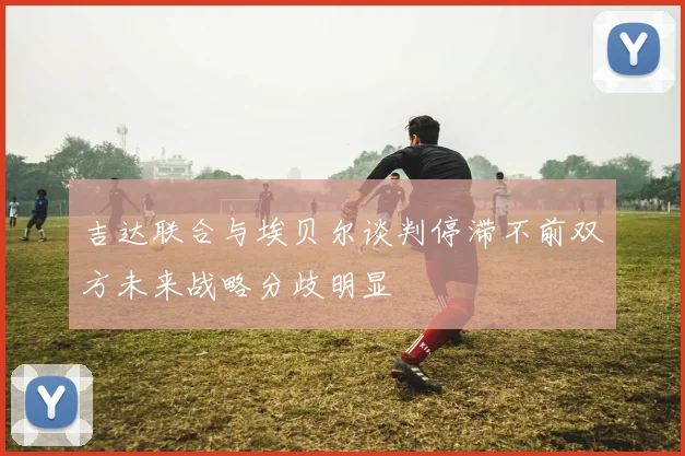 吉达联合与埃贝尔谈判停滞不前双方未来战略分歧明显