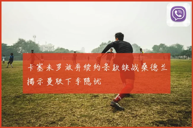 卡塞米罗放弃续约条款缺战桑德兰揭示曼联下季隐忧