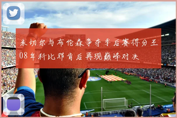 米切尔与布伦森争夺季后赛得分王08年科比邓肯后再现巅峰对决