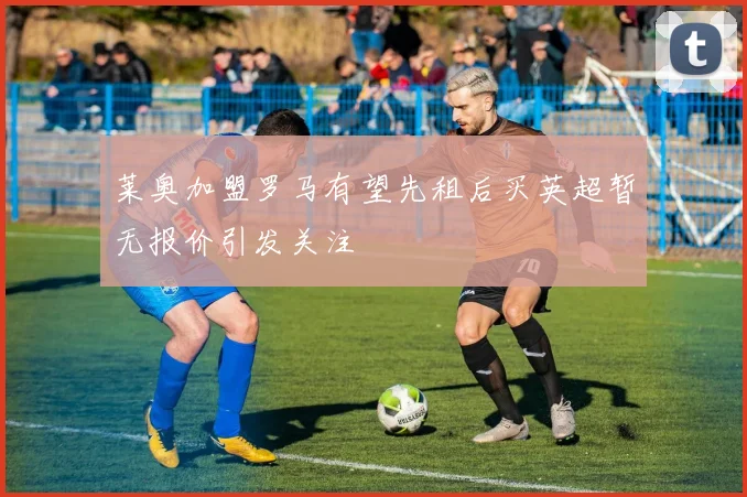 莱奥加盟罗马有望先租后买英超暂无报价引发关注