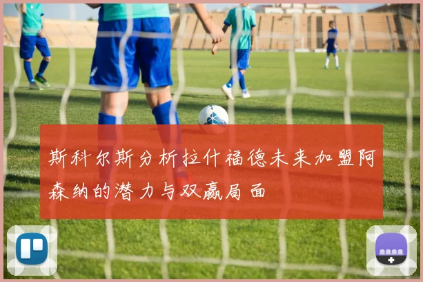 斯科尔斯分析拉什福德未来加盟阿森纳的潜力与双赢局面