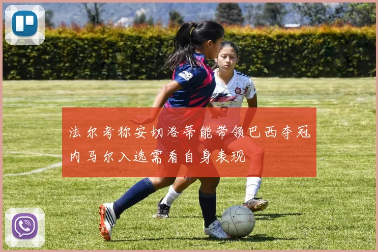 法尔考称安切洛蒂能带领巴西夺冠内马尔入选需看自身表现