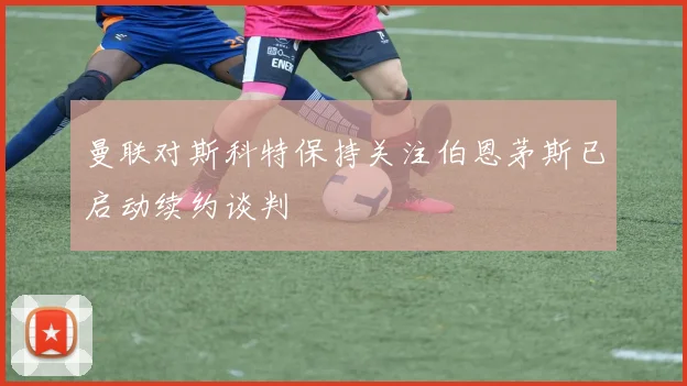 曼联对斯科特保持关注伯恩茅斯已启动续约谈判