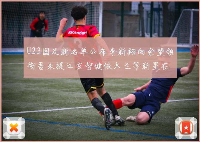 U23国足新名单公布李新翔向余望领衔吾米提江玄智健依木兰等新星在列