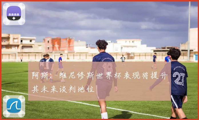 阿斯：维尼修斯世界杯表现将提升其未来谈判地位