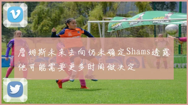 詹姆斯未来去向仍未确定Shams透露他可能需要更多时间做决定