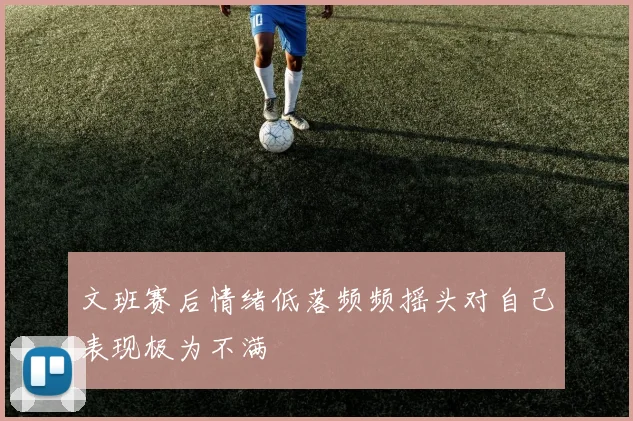 文班赛后情绪低落频频摇头对自己表现极为不满