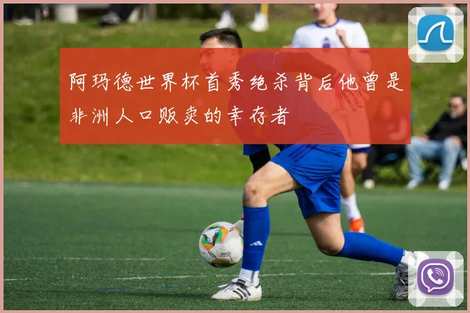 阿玛德世界杯首秀绝杀背后他曾是非洲人口贩卖的幸存者