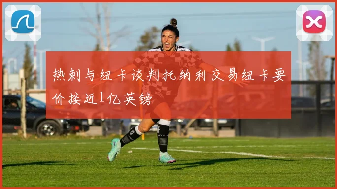 热刺与纽卡谈判托纳利交易纽卡要价接近1亿英镑