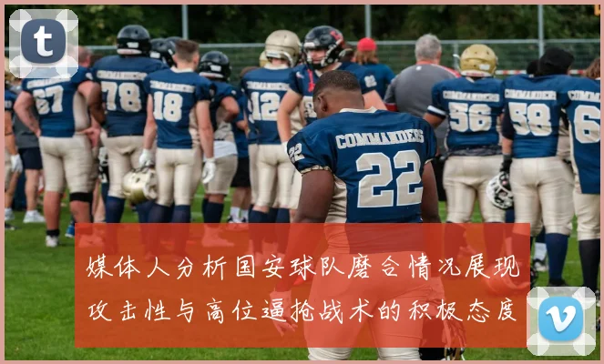 媒体人分析国安球队磨合情况展现攻击性与高位逼抢战术的积极态度