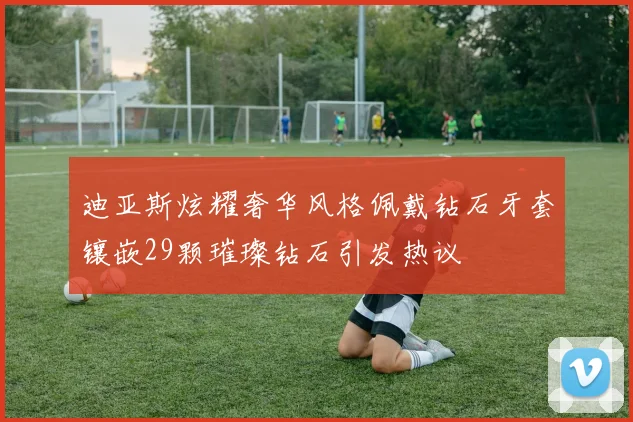 迪亚斯炫耀奢华风格佩戴钻石牙套镶嵌29颗璀璨钻石引发热议