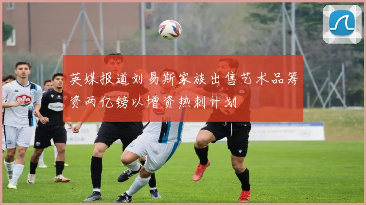 英媒报道刘易斯家族出售艺术品筹资两亿镑以增资热刺计划